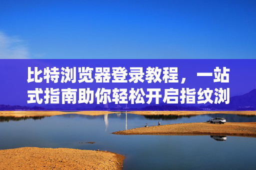 比特浏览器登录教程，一站式指南助你轻松开启指纹浏览器之旅